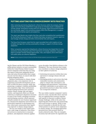 7 
Putting Adapting for a Green Economy into Practice 
After reviewing and sharing Adapting for a Green Economy within the company, Sompo 
Japan Insurance Group established a study group on emerging issues in adaptation to 
climate change. Participants include staff from the Sompo Japan Environment Founda-tion 
and Sompo Japan’s risk consulting company, NKSJ Risk Management, in coopera-tion 
with environmental experts and academics. 
The report gave Nestle new insights that they used when completing their questionnaire 
for the Carbon Disclosure Project, an initiative that helps companies measure, report on, 
and manage climate change and other environmental risks and impacts. 
The Coca-Cola Company noted that the report provided them with insights on how 
to better leverage their existing sustainability strategy in support of climate change 
adaptation. 
Other companies reported that Adapting for a Green Economy has helped them to raise 
awareness among employees about the importance of strategic adaptation responses; 
begin to consider climate change opportunities, risks, and impacts; and to think about 
how public policy can advance adaptation. 
Source: Company responses to Caring for Climate and CEO Water Mandate adaptation questionnaire, March 2012. 
ing for Climate and the CEO Water Mandate, a 
public-private initiative on water sustainability 
within the United Nations Global Compact, 
several companies noted that they are using 
this report to help move adaptation discus-sions 
and action forward within their compa-nies 
(see text box above), in concert with their 
existing mitigation efforts. 
Business contributions to climate change 
adaptation play a very important role in 
supporting sustainable development and ef-forts 
to build the green economy, while also 
promoting a company’s viability, profitability, 
and competitive edge. Some international 
market-leading businesses have started to 
analyze climate change risks and oppor-tunities, 
and important efforts are already 
underway to implement adaptation measures 
in many of the world’s emerging economies 
and developing countries, which represent 
valuable markets for new business opportuni-ties. 
Business-led adaptation interventions are 
particularly important in developing coun-tries, 
where poor communities have signifi-cant 
exposure to climate change impacts. 
The ten case studies in this report repre-sent 
a wide range of industries, from finan-cial 
services to construction to consumer 
products, and adaptation solutions applied 
across the globe, from Bolivia to Kenya to the 
Philippines. The cases illustrate how compa-nies 
contribute to climate change adaptation 
in three spheres of action by: 
• Instituting new practices within their own 
operations to manage climate risks and 
impacts; 
• Developing products and services that help 
vulnerable countries and communities 
adapt to climate risks and impacts; and 
• Engaging with governments, communities, 
and other stakeholders to put policies and 
ground-level practices in place that contrib-ute 
to long-term resilience. 
The case studies examine companies’ motiva-tions 
for action, and describe where and how 
they are applying their technical expertise 
and capacity to innovate to address climate 
change challenges, while at the same time 
improving their bottom line and maintaining 
their social license to operate. While it may 
not yet be possible to identify the full suite 
of best practices in private sector adaptation 
to climate change, the emerging approaches 
presented here show promise based on 
results achieved to date. They are examples 
of actions that will need to be expanded and 
 