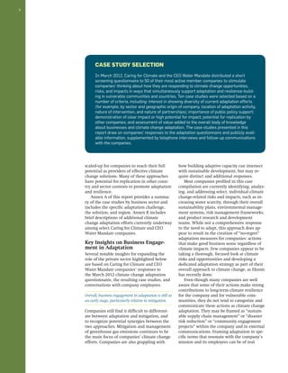 8 
scaled-up for companies to reach their full 
potential as providers of effective climate 
change solutions. Many of these approaches 
have potential for replication in other coun-try 
and sector contexts to promote adaptation 
and resilience. 
Annex A of this report provides a summa-ry 
of the case studies by business sector and 
includes the specific adaptation challenge, 
the solution, and region. Annex B includes 
brief descriptions of additional climate 
change adaptation efforts currently underway 
among select Caring for Climate and CEO 
Water Mandate companies. 
Key Insights on Business Engage-ment 
in Adaptation 
Several notable insights for expanding the 
role of the private sector highlighted below 
are based on Caring for Climate and CEO 
Water Mandate companies’ responses to 
the March 2012 climate change adaptation 
questionnaire, the resulting case studies, and 
conversations with company employees. 
Overall, business engagement in adaptation is still at 
an early stage, particularly relative to mitigation. 
Companies still find it difficult to differenti-ate 
between adaptation and mitigation, and 
to recognize potential synergies between the 
two approaches. Mitigation and management 
of greenhouse gas emissions continues to be 
the main focus of companies’ climate change 
efforts. Companies are also grappling with 
how building adaptive capacity can intersect 
with sustainable development, but may re-quire 
distinct and additional responses. 
Most companies profiled in this case 
compilation are currently identifying, analyz-ing, 
and addressing select, individual climate 
change-related risks and impacts, such as in-creasing 
water scarcity, through their overall 
sustainability plans, environmental manage-ment 
systems, risk management frameworks, 
and product research and development 
teams. While not a comprehensive response 
to the need to adapt, this approach does ap-pear 
to result in the creation of “no-regret” 
adaptation measures for companies: actions 
that make good business sense regardless of 
climate impacts. Few companies appear to be 
taking a thorough, focused look at climate 
risks and opportunities and developing a 
dedicated adaptation strategy as part of their 
overall approach to climate change, as Eksom 
has recently done. 
Even though many companies are well 
aware that some of their actions make strong 
contributions to long-term climate resilience 
for the company and for vulnerable com-munities, 
they do not tend to categorize and 
communicate these actions as climate change 
adaptation. They may be framed as “sustain-able 
supply chain management” or “disaster 
risk reduction” or “community engagement 
projects” within the company and in external 
communications. Framing adaptation in spe-cific 
terms that resonate with the company’s 
mission and its employees can be of real 
Case Study Selection 
In March 2012, Caring for Climate and the CEO Water Mandate distributed a short 
screening questionnaire to 50 of their most active member companies to stimulate 
companies’ thinking about how they are responding to climate change opportunities, 
risks, and impacts in ways that simultaneously support adaptation and resilience-build-ing 
in vulnerable communities and countries. Ten case studies were selected based on a 
number of criteria, including: interest in showing diversity of current adaptation efforts 
(for example, by sector and geographic origin of company, location of adaptation activity, 
nature of intervention, and nature of partnerships); importance of public policy support; 
demonstration of clear impact or high potential for impact; potential for replication by 
other companies; and assessment of value-added to the overall body of knowledge 
about businesses and climate change adaptation. The case studies presented in this 
report draw on companies’ responses to the adaptation questionnaire and publicly avail-able 
information, supplemented by telephone interviews and follow-up communications 
with the companies. 
 