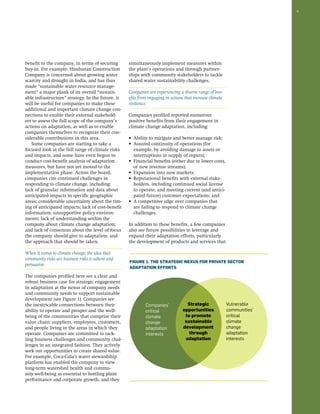 9 
benefit to the company, in terms of securing 
buy-in. For example, Hindustan Construction 
Company is concerned about growing water 
scarcity and drought in India, and has thus 
made “sustainable water resource manage-ment” 
a major plank of its overall “sustain-able 
infrastructure” strategy. In the future, it 
will be useful for companies to make these 
additional and important climate change con-nections 
to enable their external stakehold-ers 
to assess the full scope of the company’s 
actions on adaptation, as well as to enable 
companies themselves to recognize their con-siderable 
contributions in this area. 
Some companies are starting to take a 
focused look at the full range of climate risks 
and impacts, and some have even begun to 
conduct cost-benefit analysis of adaptation 
measures, but have not yet moved to the 
implementation phase. Across the board, 
companies cite continued challenges in 
responding to climate change, including: 
lack of granular information and data about 
anticipated impacts in specific geographic 
areas; considerable uncertainty about the tim-ing 
of anticipated impacts; lack of cost-benefit 
information; unsupportive policy environ-ments; 
lack of understanding within the 
company about climate change adaptation; 
and lack of consensus about the level of focus 
the company should give to adaptation, and 
the approach that should be taken. 
When it comes to climate change, the idea that 
community risks are business risks is salient and 
persuasive. 
The companies profiled here see a clear and 
robust business case for strategic engagement 
in adaptation at the nexus of company needs 
and community needs to support sustainable 
development (see Figure 1). Companies see 
the inextricable connections between their 
ability to operate and prosper and the well-being 
of the communities that comprise their 
value chain: suppliers, employees, customers, 
and people living in the areas in which they 
operate. Companies are committed to tack-ling 
business challenges and community chal-lenges 
in an integrated fashion. They actively 
seek out opportunities to create shared value. 
For example, Coca-Cola’s water stewardship 
platform has enabled the company to view 
long-term watershed health and commu-nity 
well-being as essential to bottling plant 
performance and corporate growth, and they 
simultaneously implement measures within 
the plant’s operations and through partner-ships 
with community stakeholders to tackle 
shared water sustainability challenges. 
Companies are experiencing a diverse range of ben-efits 
from engaging in actions that increase climate 
resilience. 
Companies profiled reported numerous 
positive benefits from their engagement in 
climate change adaptation, including: 
• Ability to mitigate and better manage risk; 
• Assured continuity of operations (for 
example, by avoiding damage to assets or 
interruptions in supply of inputs); 
• Financial benefits (either due to lower costs, 
or new revenue streams); 
• Expansion into new markets; 
• Reputational benefits with external stake-holders, 
including continued social license 
to operate, and meeting current (and antici-pated 
future) customer expectations; and 
• A competitive edge over companies that 
are failing to respond to climate change 
challenges. 
In addition to these benefits, a few companies 
also see future possibilities to leverage and 
expand their adaptation efforts, particularly 
the development of products and services that 
Figure 1. The Strategic Nexus for Private Sector 
Adaptation Efforts 
Companies’ 
critical 
climate 
change 
adaptation 
interests 
Strategic 
opportunities 
to promote 
sustainable 
development 
through 
adaptation 
Vulnerable 
communities’ 
critical 
climate 
change 
adaptation 
interests 
 