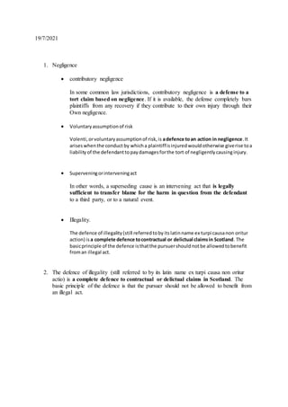 19/7/2021
1. Negligence
 contributory negligence
In some common law jurisdictions, contributory negligence is a defense to a
tort claim based on negligence. If it is available, the defense completely bars
plaintiffs from any recovery if they contribute to their own injury through their
Own negligence.
 Voluntaryassumptionof risk
Volenti,orvoluntaryassumptionof risk,is adefence toan action in negligence.It
ariseswhenthe conduct by whicha plaintiffisinjuredwouldotherwise giverise toa
liabilityof the defendanttopaydamagesforthe tort of negligentlycausinginjury.
 Superveningorinterveningact
In other words, a superseding cause is an intervening act that is legally
sufficient to transfer blame for the harm in question from the defendant
to a third party, or to a natural event.
 Illegality.
The defence of illegality(still referredtobyitslatinname ex turpi causanon oritur
action) is a complete defence tocontractual or delictual claimsin Scotland. The
basicprinciple of the defence isthatthe pursuershouldnotbe allowedtobenefit
froman illegal act.
2. The defence of illegality (still referred to by its latin name ex turpi causa non oritur
actio) is a complete defence to contractual or delictual claims in Scotland. The
basic principle of the defence is that the pursuer should not be allowed to benefit from
an illegal act.
 