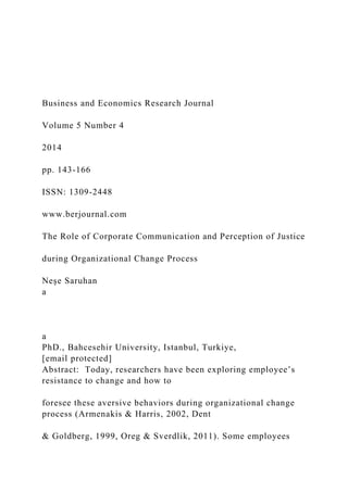 Business and Economics Research Journal
Volume 5 Number 4
2014
pp. 143-166
ISSN: 1309-2448
www.berjournal.com
The Role of Corporate Communication and Perception of Justice
during Organizational Change Process
Neşe Saruhan
a
a
PhD., Bahcesehir University, Istanbul, Turkiye,
[email protected]
Abstract: Today, researchers have been exploring employee’s
resistance to change and how to
foresee these aversive behaviors during organizational change
process (Armenakis & Harris, 2002, Dent
& Goldberg, 1999, Oreg & Sverdlik, 2011). Some employees
 