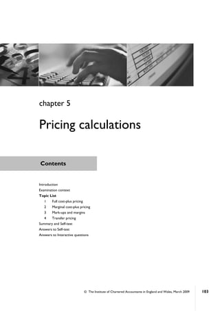 © The Institute of Chartered Accountants in England and Wales, March 2009 103
Contents
Introduction
Examination context
Topic List
1 Full cost-plus pricing
2 Marginal cost-plus pricing
3 Mark-ups and margins
4 Transfer pricing
Summary and Self-test
Answers to Self-test
Answers to Interactive questions
chapter 5
Pricing calculations
 
