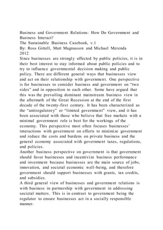 Business and Government Relations: How Do Government and
Business Interact?
The Sustainable Business Casebook, v.1
By: Ross Gittell, Matt Magnusson and Michael Merenda
2012
Since businesses are strongly affected by public policies, it is in
their best interest to stay informed about public policies and to
try to influence governmental decision making and public
policy. There are different general ways that businesses view
and act on their relationship with government. One perspective
is for businesses to consider business and government on “two
sides” and in opposition to each other. Some have argued that
this was the prevailing dominant mainstream business view in
the aftermath of the Great Recession at the end of the first
decade of the twenty-first century. It has been characterized as
the “antiregulatory” or “limited government” view, and it has
been associated with those who believe that free markets with a
minimal government role is best for the workings of the
economy. This perspective most often focuses businesses’
interactions with government on efforts to minimize government
and reduce the costs and burdens on private business and the
general economy associated with government taxes, regulations,
and policies.
Another business perspective on government is that government
should favor businesses and incentivize business performance
and investment because businesses are the main source of jobs,
innovation, and societal economic well-being, and therefore
government should support businesses with grants, tax credits,
and subsidies.
A third general view of businesses and government relations is
with business in partnership with government in addressing
societal matters. This is in contrast to government being the
regulator to ensure businesses act in a socially responsible
manner.
 