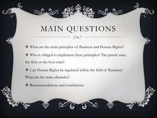 MAIN QUESTIONS
 What are the main principles of Business and Human Rights?
 Who is obliged to implement these principles? The parent state,
the firm or the host state?
 Can Human Rights be regulated within the field of Business?
What are the main obstacles?
 Recommendations and conclusions.
 