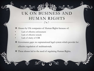UK ON BUSINESS AND
HUMAN RIGHTS
 Abuses by UK companies of Human Rights because of:
• Lack of effective enforcement
• Lack of effective remedy
• Lack of clarity of CSR
 Governance gaps: no supranational legal system which provide for
effective regulation of multinationals.
 These abuses led to the need of regulating Human Rights.
 