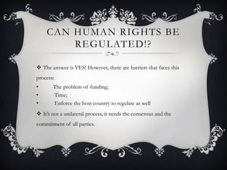 CAN HUMAN RIGHTS BE
REGULATED!?
 The answer is YES! However, there are barriers that faces this
process:
• The problem of funding;
• Time;
• Enforce the host country to regulate as well
 It’s not a unilateral process, it needs the consensus and the
commitment of all parties.
 