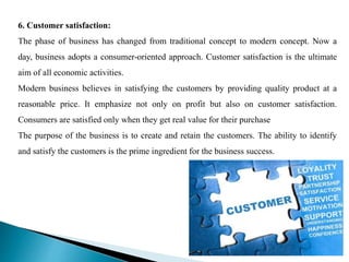6. Customer satisfaction:
The phase of business has changed from traditional concept to modern concept. Now a
day, business adopts a consumer-oriented approach. Customer satisfaction is the ultimate
aim of all economic activities.
Modern business believes in satisfying the customers by providing quality product at a
reasonable price. It emphasize not only on profit but also on customer satisfaction.
Consumers are satisfied only when they get real value for their purchase
The purpose of the business is to create and retain the customers. The ability to identify
and satisfy the customers is the prime ingredient for the business success.
 