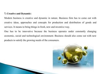 7. Creative and Dynamic:
Modern business is creative and dynamic in nature. Business firm has to come out with
creative ideas, approaches and concepts for production and distribution of goods and
services. It means to bring things in fresh, new and inventive way.
One has to be innovative because the business operates under constantly changing
economic, social and technological environment. Business should also come out with new
products to satisfy the growing needs of the consumers.
 