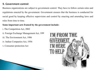 9. Government control:
Business organizations are subject to government control. They have to follow certain rules and
regulations enacted by the government. Government ensures that the business is conducted for
social good by keeping effective supervision and control by enacting and amending laws and
rules from time to time.
Some important acts framed by the government include:
i. The Competition Act, 2002
ii. Foreign Exchange Management Act, 1999
iii. The Environment Act, 1986
iv. Indian Companies Act, 1956
v. Consumer protection Act
 