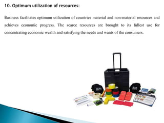 10. Optimum utilization of resources:
Business facilitates optimum utilization of countries material and non-material resources and
achieves economic progress. The scarce resources are brought to its fullest use for
concentrating economic wealth and satisfying the needs and wants of the consumers.
 