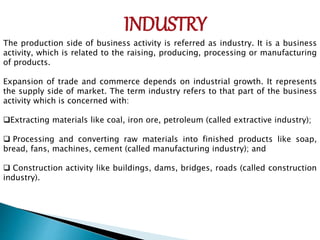 INDUSTRY
The production side of business activity is referred as industry. It is a business
activity, which is related to the raising, producing, processing or manufacturing
of products.
Expansion of trade and commerce depends on industrial growth. It represents
the supply side of market. The term industry refers to that part of the business
activity which is concerned with:
Extracting materials like coal, iron ore, petroleum (called extractive industry);
 Processing and converting raw materials into finished products like soap,
bread, fans, machines, cement (called manufacturing industry); and
 Construction activity like buildings, dams, bridges, roads (called construction
industry).
 