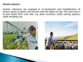 Genetic Industry:
Genetic industries are engaged in re-production and multiplication of
certain spices of plants and animals with the object of sale. The main aim is
to earn profit from such sale. e.g. plant nurseries, cattle rearing, poultry,
cattle breeding, etc
 