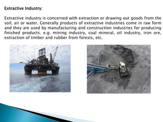 Extractive Industry:
Extractive industry is concerned with extraction or drawing out goods from the
soil, air or water. Generally products of extractive industries come in raw form
and they are used by manufacturing and construction industries for producing
finished products. e.g. mining industry, coal mineral, oil industry, iron ore,
extraction of timber and rubber from forests, etc.
 