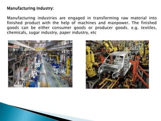 Manufacturing Industry:
Manufacturing industries are engaged in transforming raw material into
finished product with the help of machines and manpower. The finished
goods can be either consumer goods or producer goods. e.g. textiles,
chemicals, sugar industry, paper industry, etc
 