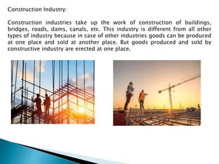 Construction Industry:
Construction industries take up the work of construction of buildings,
bridges, roads, dams, canals, etc. This industry is different from all other
types of industry because in case of other industries goods can be produced
at one place and sold at another place. But goods produced and sold by
constructive industry are erected at one place.
 