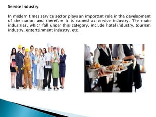 Service Industry:
In modern times service sector plays an important role in the development
of the nation and therefore it is named as service industry. The main
industries, which fall under this category, include hotel industry, tourism
industry, entertainment industry, etc.
 
