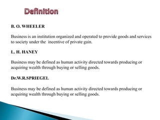 B. O. WHEELER
Business is an institution organized and operated to provide goods and services
to society under the incentive of private gain.
L. H. HANEY
Business may be defined as human activity directed towards producing or
acquiring wealth through buying or selling goods.
Dr.W.R.SPRIEGEL
Business may be defined as human activity directed towards producing or
acquiring wealth through buying or selling goods.
 