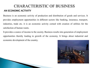 CHARACTERISTIC OF BUSINESS
AN ECONOMIC ACTIVITY
Business is an economic activity of production and distribution of goods and services. It
provides employment opportunities in different sectors like banking, insurance, transport,
industries, trade etc. it is an economic activity corned with creation of utilities for the
satisfaction of human wants.
It provides a source of income to the society. Business results into generation of employment
opportunities thereby leading to growth of the economy. It brings about industrial and
economic development of the country.
 