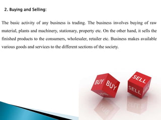 2. Buying and Selling:
The basic activity of any business is trading. The business involves buying of raw
material, plants and machinery, stationary, property etc. On the other hand, it sells the
finished products to the consumers, wholesaler, retailer etc. Business makes available
various goods and services to the different sections of the society.
 