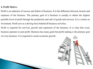 4. Profit Motive:
Profit is an indicator of success and failure of business. It is the difference between income and
expenses of the business. The primary goal of a business is usually to obtain the highest
possible level of profit through the production and sale of goods and services. It is a return on
investment. Profit acts as a driving force behind all business activities.
Profit is required for survival, growth and expansion of the business. It is clear that every
business operates to earn profit. Business has many goals but profit making is the primary goal
of every business. It is required to create economic growth.
 