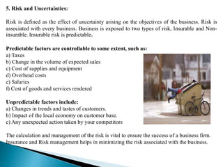 5. Risk and Uncertainties:
Risk is defined as the effect of uncertainty arising on the objectives of the business. Risk is
associated with every business. Business is exposed to two types of risk, Insurable and Non-
insurable. Insurable risk is predictable.
Predictable factors are controllable to some extent, such as:
a) Taxes
b) Change in the volume of expected sales
c) Cost of supplies and equipment
d) Overhead costs
e) Salaries
f) Cost of goods and services rendered
Unpredictable factors include:
a) Changes in trends and tastes of customers.
b) Impact of the local economy on customer base.
c) Any unexpected action taken by your competitors
The calculation and management of the risk is vital to ensure the success of a business firm.
Insurance and Risk management helps in minimizing the risk associated with the business.
 