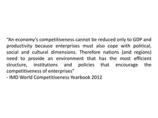 “An economy’s competitiveness cannot be reduced only to GDP and
productivity because enterprises must also cope with political,
social and cultural dimensions. Therefore nations (and regions)
need to provide an environment that has the most efficient
structure, institutions and policies that encourage the
competitiveness of enterprises”
- IMD World Competitiveness Yearbook 2012
 
