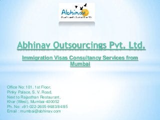Abhinav Outsourcings Pvt. Ltd.
Immigration Visas Consultancy Services from
Mumbai

Office No: 101, 1st Floor,
Pinky Palace, S. V. Road,
Next to Rajasthan Restaurant,
Khar (West), Mumbai-400052
Ph. No: +91-022-2605-9683/84/85
Email : mumbai@abhinav.com

 