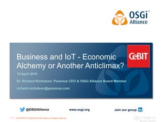 COPYRIGHT © 2008-2016 OSGi Alliance. All Rights Reserved
Business and IoT - Economic
Alchemy or Another Anticlimax?
15 April 2016
Dr. Richard Nicholson: Paremus CEO & OSGi Alliance Board Member
richard.nicholson@paremus.com
www.osgi.org@OSGiAlliance Join our group
 
