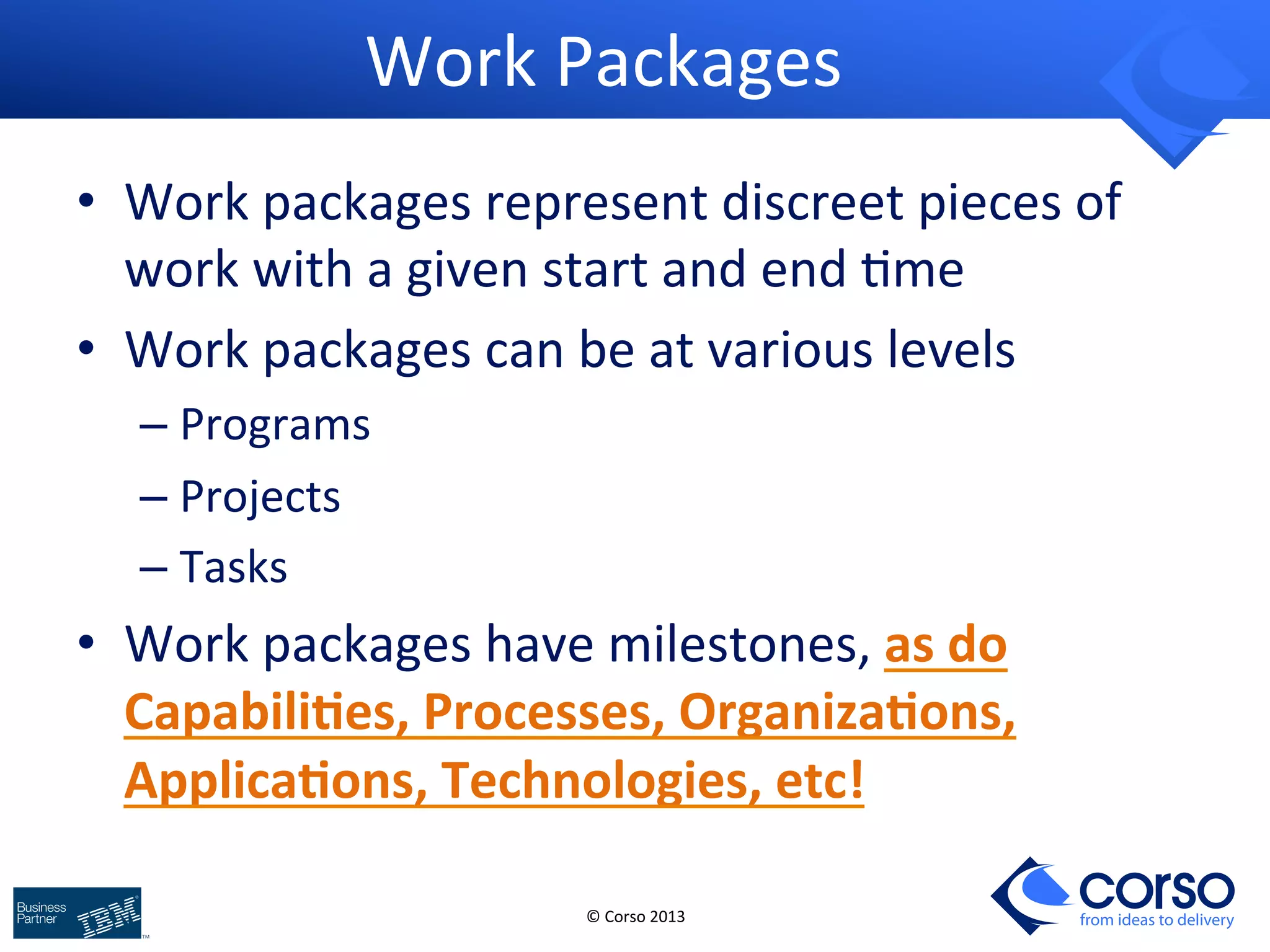 © 
Corso 
2013 
from ideas to delivery 
Work 
Packages 
• Work 
packages 
represent 
discreet 
pieces 
of 
work 
with 
a 
given 
start 
and 
end 
9me 
• Work 
packages 
can 
be 
at 
various 
levels 
– Programs 
– Projects 
– Tasks 
• Work 
packages 
have 
milestones, 
as 
do 
CapabiliIes, 
Processes, 
OrganizaIons, 
ApplicaIons, 
Technologies, 
etc! 
 