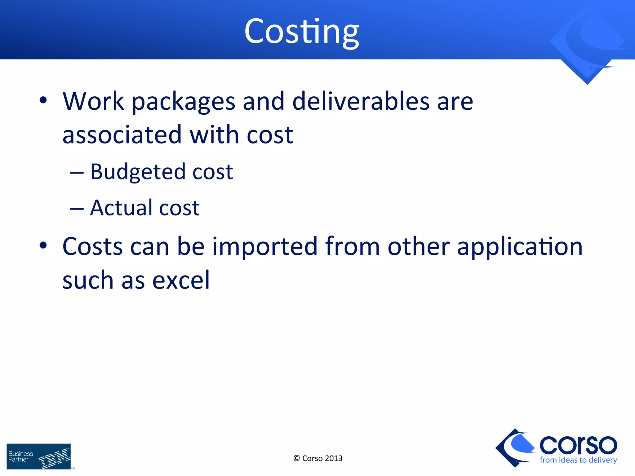 © 
Corso 
2013 
from ideas to delivery 
Cos9ng 
• Work 
packages 
and 
deliverables 
are 
associated 
with 
cost 
– Budgeted 
cost 
– Actual 
cost 
• Costs 
can 
be 
imported 
from 
other 
applica9on 
such 
as 
excel 
 