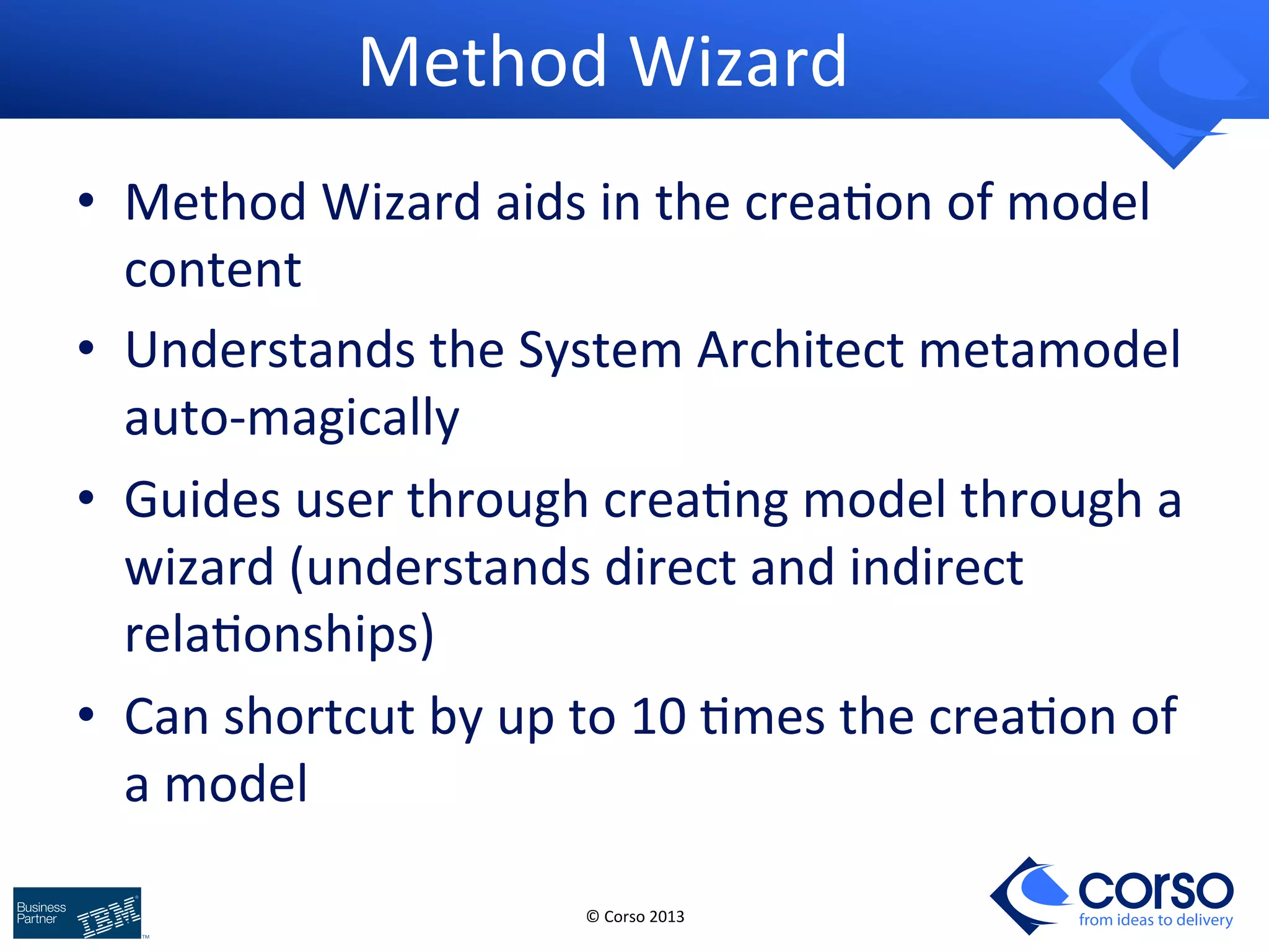 © 
Corso 
2013 
from ideas to delivery 
Method 
Wizard 
• Method 
Wizard 
aids 
in 
the 
crea9on 
of 
model 
content 
• Understands 
the 
System 
Architect 
metamodel 
auto-­‐magically 
• Guides 
user 
through 
crea9ng 
model 
through 
a 
wizard 
(understands 
direct 
and 
indirect 
rela9onships) 
• Can 
shortcut 
by 
up 
to 
10 
9mes 
the 
crea9on 
of 
a 
model 
 