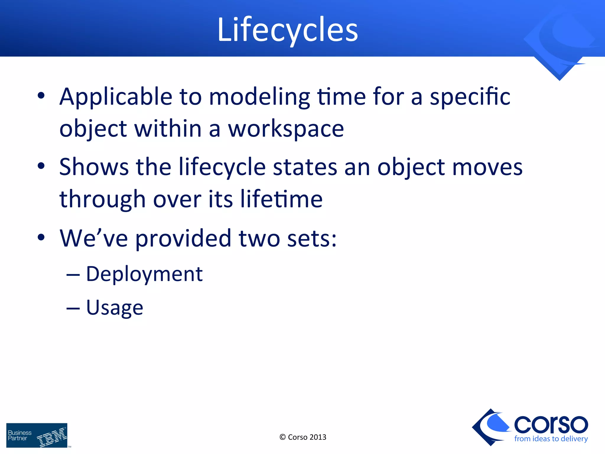 © 
Corso 
2013 
from ideas to delivery 
Lifecycles 
• Applicable 
to 
modeling 
9me 
for 
a 
specific 
object 
within 
a 
workspace 
• Shows 
the 
lifecycle 
states 
an 
object 
moves 
through 
over 
its 
life9me 
• We’ve 
provided 
two 
sets: 
– Deployment 
– Usage 
 