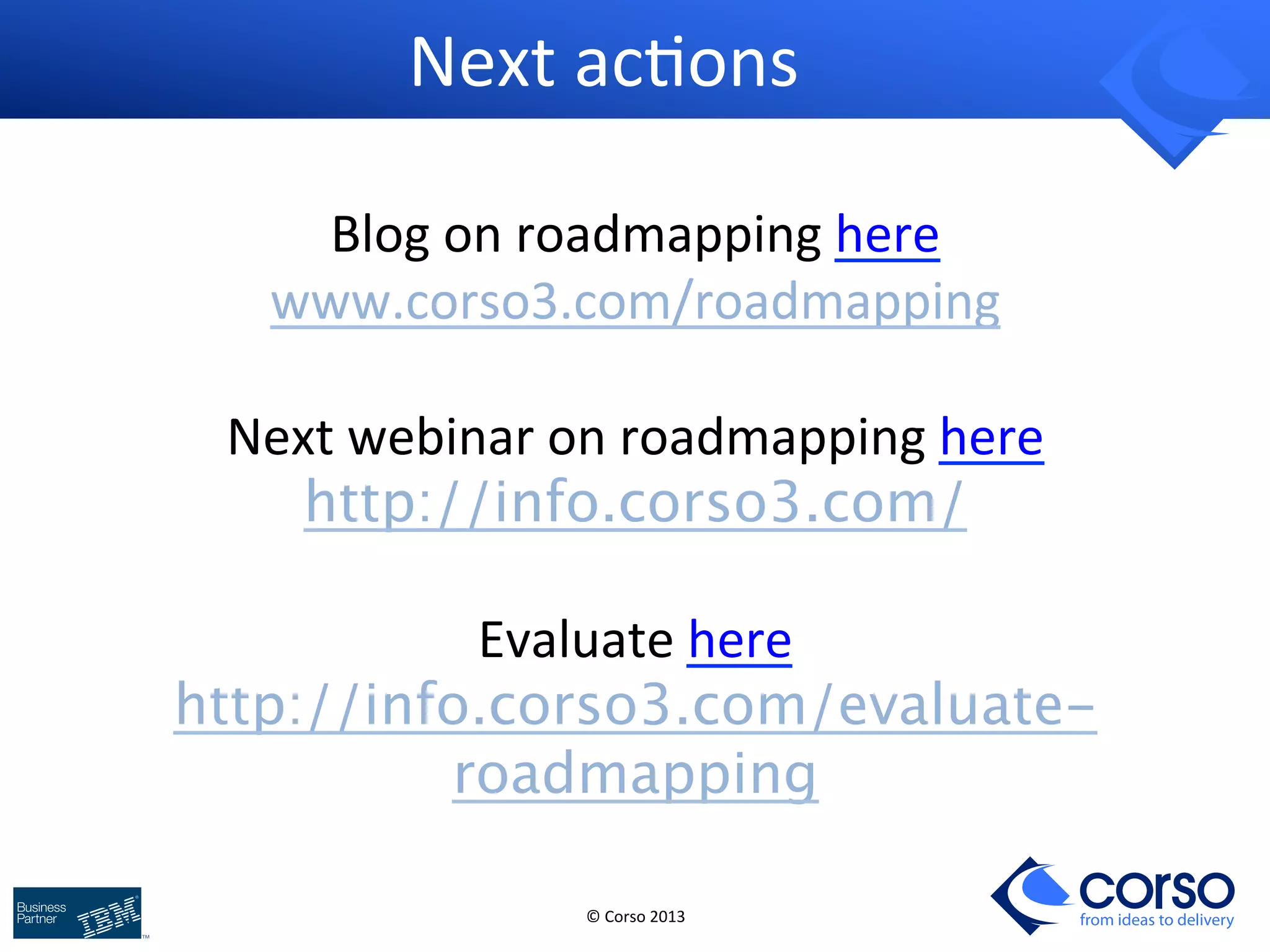 © 
Corso 
2013 
from ideas to delivery 
Next 
ac9ons 
Blog 
on 
roadmapping 
here 
www.corso3.com/roadmapping 
Next 
webinar 
on 
roadmapping 
here 
http://info.corso3.com/ 
Evaluate 
here 
http://info.corso3.com/evaluate-roadmapping 

