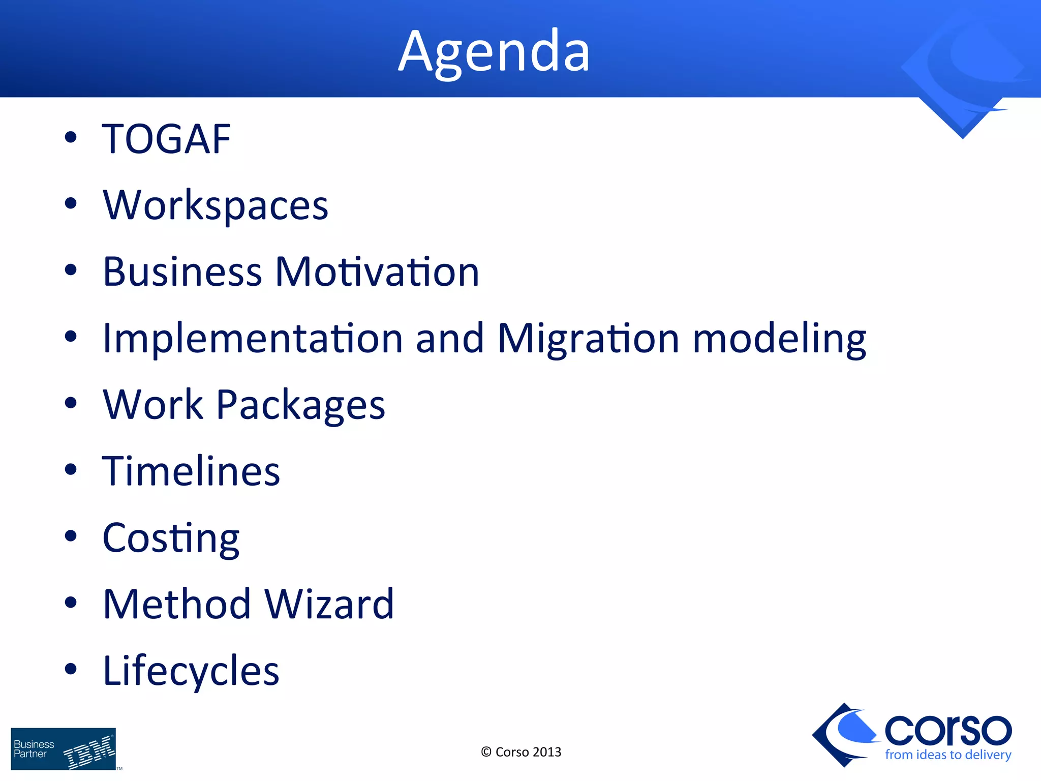 © 
Corso 
2013 
from ideas to delivery 
Agenda 
• TOGAF 
• Workspaces 
• Business 
Mo9va9on 
• Implementa9on 
and 
Migra9on 
modeling 
• Work 
Packages 
• Timelines 
• Cos9ng 
• Method 
Wizard 
• Lifecycles 
 