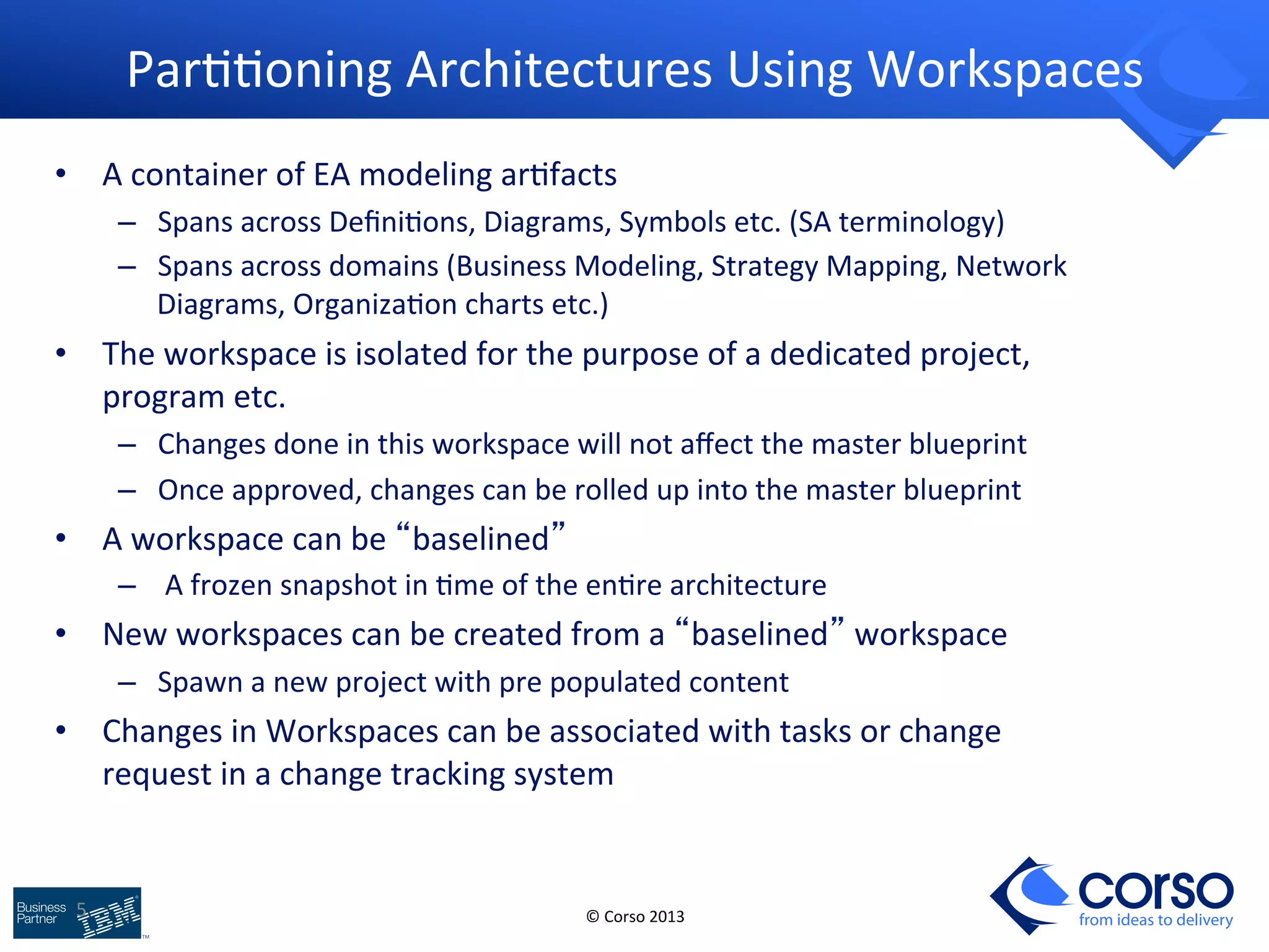 5 
Par99oning 
Architectures 
Using 
Workspaces 
© 
Corso 
2013 
from ideas to delivery 
• A 
container 
of 
EA 
modeling 
ar9facts 
– Spans 
across 
Defini9ons, 
Diagrams, 
Symbols 
etc. 
(SA 
terminology) 
– Spans 
across 
domains 
(Business 
Modeling, 
Strategy 
Mapping, 
Network 
Diagrams, 
Organiza9on 
charts 
etc.) 
• The 
workspace 
is 
isolated 
for 
the 
purpose 
of 
a 
dedicated 
project, 
program 
etc. 
– Changes 
done 
in 
this 
workspace 
will 
not 
affect 
the 
master 
blueprint 
– Once 
approved, 
changes 
can 
be 
rolled 
up 
into 
the 
master 
blueprint 
• A 
workspace 
can 
be 
“baselined” 
– 
A 
frozen 
snapshot 
in 
9me 
of 
the 
en9re 
architecture 
• New 
workspaces 
can 
be 
created 
from 
a 
“baselined” 
workspace 
– Spawn 
a 
new 
project 
with 
pre 
populated 
content 
• Changes 
in 
Workspaces 
can 
be 
associated 
with 
tasks 
or 
change 
request 
in 
a 
change 
tracking 
system 
 