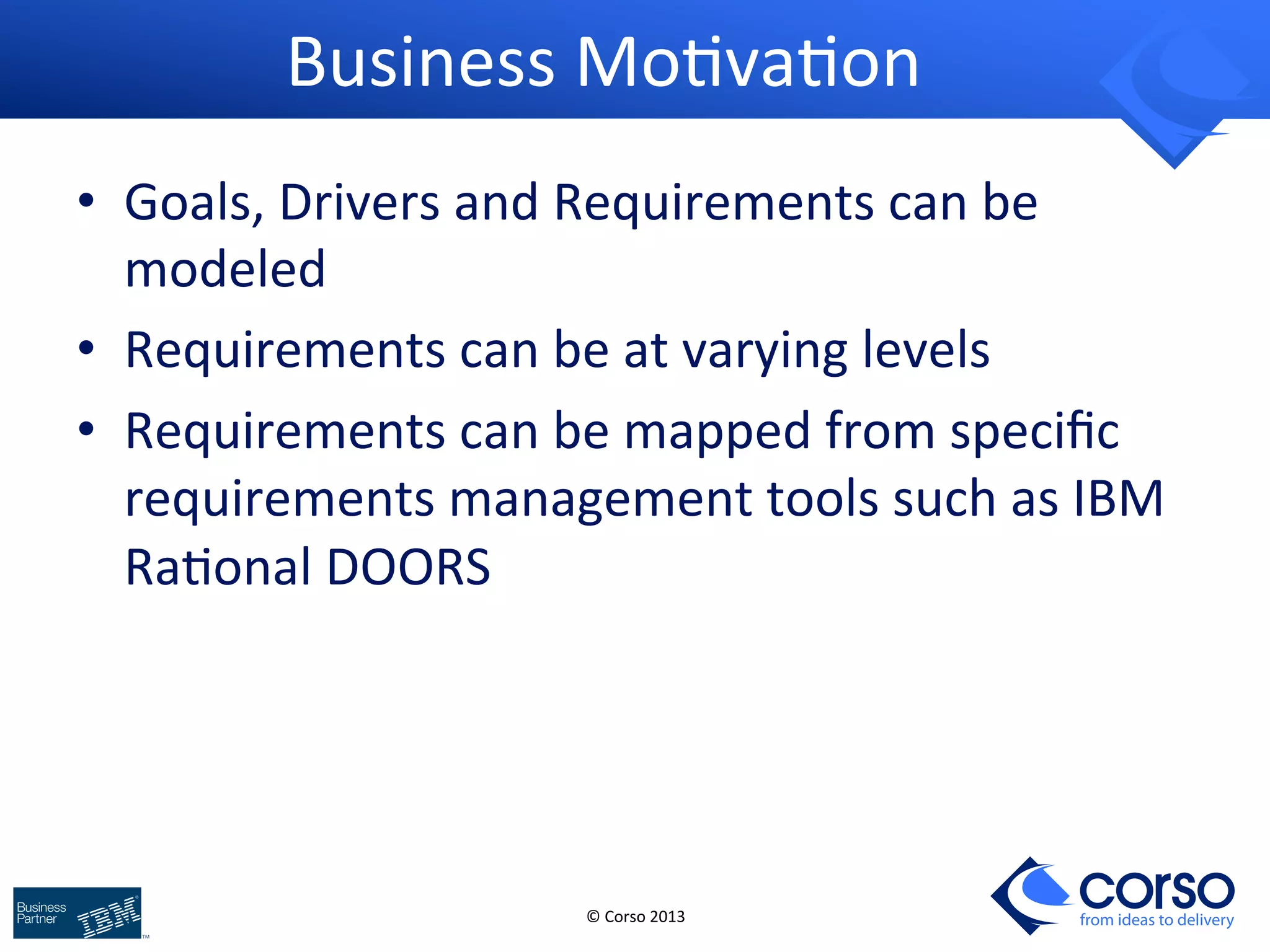 © 
Corso 
2013 
from ideas to delivery 
Business 
Mo9va9on 
• Goals, 
Drivers 
and 
Requirements 
can 
be 
modeled 
• Requirements 
can 
be 
at 
varying 
levels 
• Requirements 
can 
be 
mapped 
from 
specific 
requirements 
management 
tools 
such 
as 
IBM 
Ra9onal 
DOORS 
 