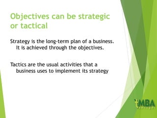 Objectives can be strategic
or tactical
Strategy is the long-term plan of a business.
It is achieved through the objectives.
Tactics are the usual activities that a
business uses to implement its strategy
 