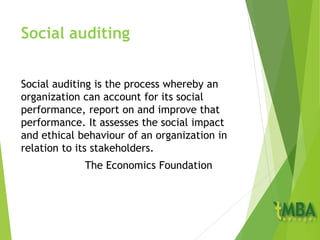 Social auditing
Social auditing is the process whereby an
organization can account for its social
performance, report on and improve that
performance. It assesses the social impact
and ethical behaviour of an organization in
relation to its stakeholders.
The Economics Foundation
 