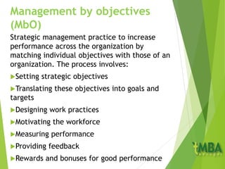 Management by objectives
(MbO)
Strategic management practice to increase
performance across the organization by
matching individual objectives with those of an
organization. The process involves:
Setting strategic objectives
Translating these objectives into goals and
targets
Designing work practices
Motivating the workforce
Measuring performance
Providing feedback
Rewards and bonuses for good performance
 