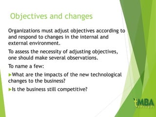 Objectives and changes
Organizations must adjust objectives according to
and respond to changes in the internal and
external environment.
To assess the necessity of adjusting objectives,
one should make several observations.
To name a few:
What are the impacts of the new technological
changes to the business?
Is the business still competitive?
 