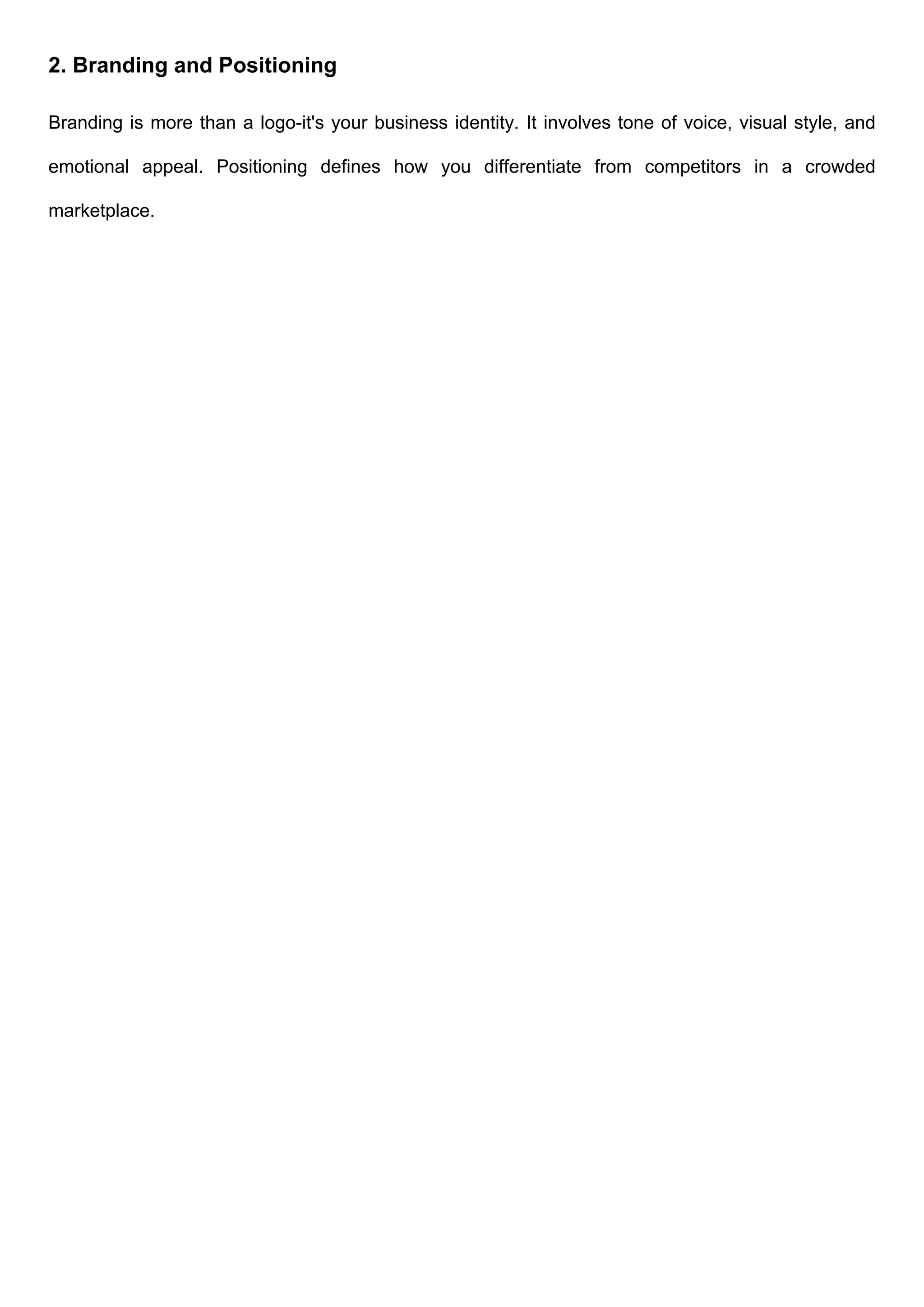 2. Branding and Positioning
Branding is more than a logo-it's your business identity. It involves tone of voice, visual style, and
emotional appeal. Positioning defines how you differentiate from competitors in a crowded
marketplace.
 