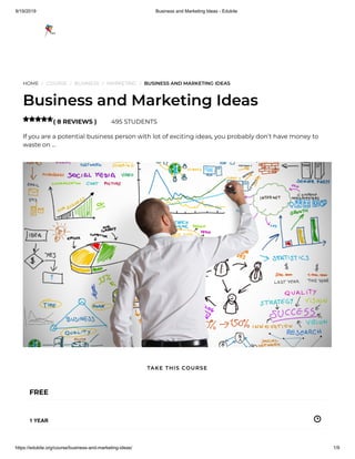 9/19/2019 Business and Marketing Ideas - Edukite
https://edukite.org/course/business-and-marketing-ideas/ 1/9
HOME / COURSE / BUSINESS / MARKETING / BUSINESS AND MARKETING IDEAS
Business and Marketing Ideas
( 8 REVIEWS ) 495 STUDENTS
If you are a potential business person with lot of exciting ideas, you probably don’t have money to
waste on …

FREE
1 YEAR
TAKE THIS COURSE
 