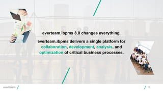 15
everteam.ibpms 8.0 changes everything.
everteam.ibpms delivers a single platform for
collaboration, development, analysis, and
optimization of critical business processes.
 