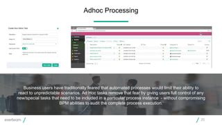 Business users have traditionally feared that automated processes would limit their ability to
react to unpredictable scenarios. Ad Hoc tasks remove that fear by giving users full control of any
new/special tasks that need to be included in a particular process instance - without compromising
BPM abilities to audit the complete process execution.
Adhoc Processing
20
 