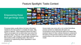 Processes tasks usually deliver the basic information
needed by the task worker to complete the tasks. Still,
context is relevant. "What happened before this task?"
"What conversation did my teammates have about this
particular case?" "How can I team up with my peers to
get this done?" All of these are reasonable requests from
task workers while completing tasks. Still, there is
resistance to implementing these capabilities in each
process task.
Human tasks now come with a rich context that allows
process workers to collaborate with peers via
conversations and by sharing the tasks and related files.
everteam.ibpms 8.0 also includes features to understand
the history of the process instance and the ability to see
exactly where is the current task located in the process
model.
Empowering those
that get things done
Feature Spotlight: Tasks Context
23
 