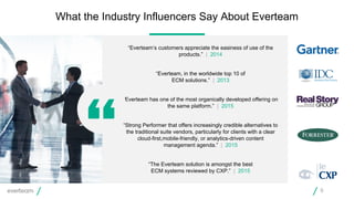 What the Industry Influencers Say About Everteam
9
“Everteam’s customers appreciate the easiness of use of the
products.” | 2014
“Everteam, in the worldwide top 10 of
ECM solutions.” | 2013
“Everteam has one of the most organically developed offering on
the same platform.” | 2015
“Strong Performer that offers increasingly credible alternatives to
the traditional suite vendors, particularly for clients with a clear
cloud-first,mobile-friendly, or analytics-driven content
management agenda.” | 2015
“The Everteam solution is amongst the best
ECM systems reviewed by CXP.” | 2015
 