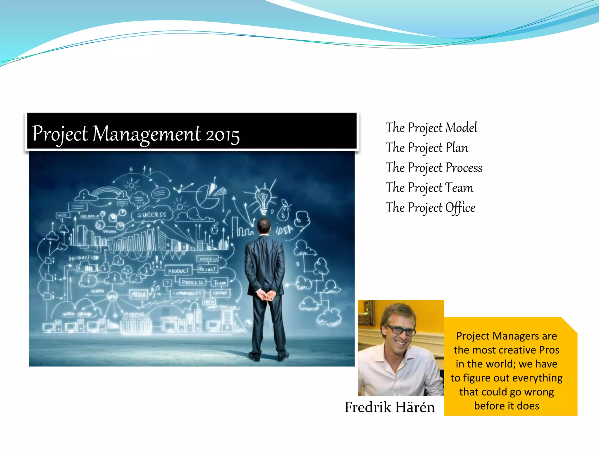Project Managers are
the most creative Pros
in the world; we have
to figure out everything
that could go wrong
before it does
Project Management 2015 The Project Model
The Project Plan
The Project Process
The Project Team
The Project Office
Fredrik Härén
 