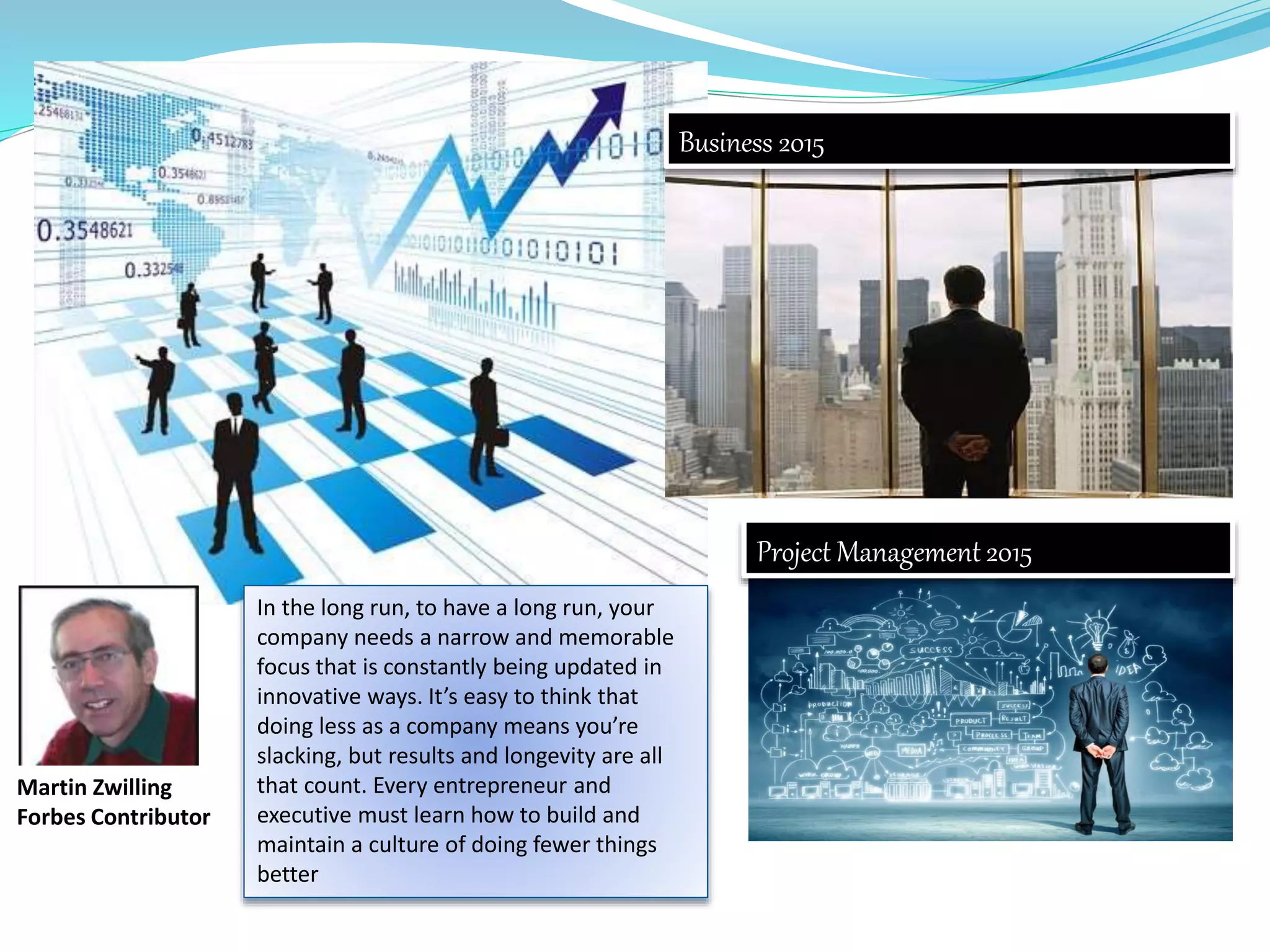 Project Management 2015
Business 2015
In the long run, to have a long run, your
company needs a narrow and memorable
focus that is constantly being updated in
innovative ways. It’s easy to think that
doing less as a company means you’re
slacking, but results and longevity are all
that count. Every entrepreneur and
executive must learn how to build and
maintain a culture of doing fewer things
better
Martin Zwilling
Forbes Contributor
 