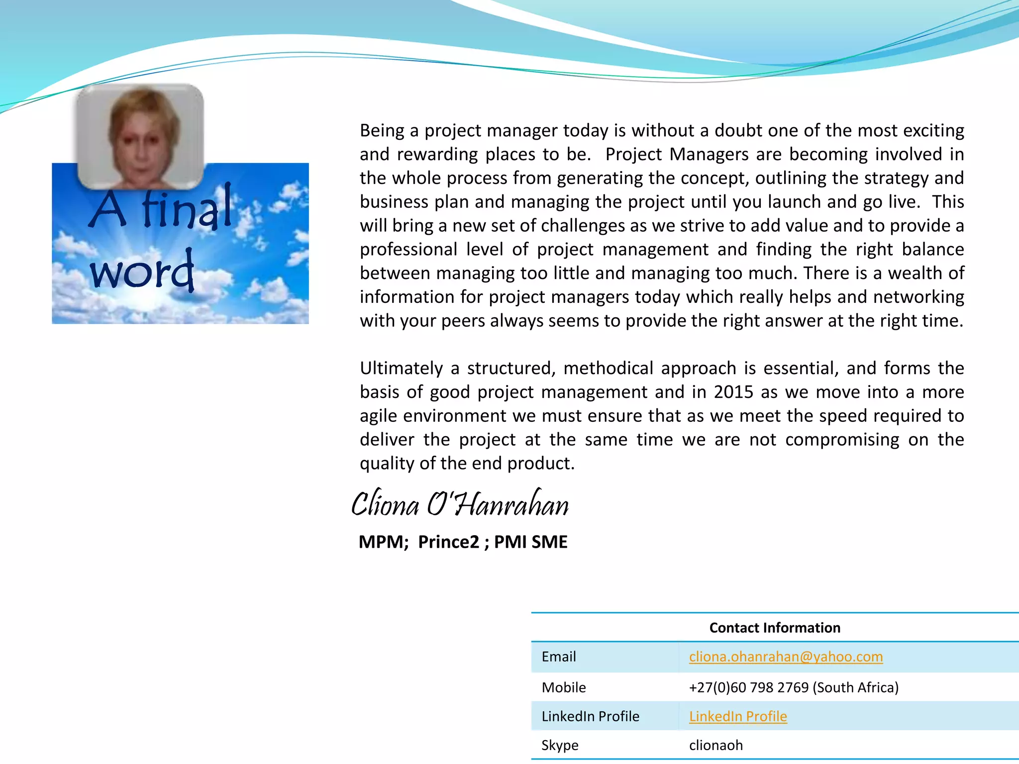 A final
word
Being a project manager today is without a doubt one of the most exciting
and rewarding places to be. Project Managers are becoming involved in
the whole process from generating the concept, outlining the strategy and
business plan and managing the project until you launch and go live. This
will bring a new set of challenges as we strive to add value and to provide a
professional level of project management and finding the right balance
between managing too little and managing too much. There is a wealth of
information for project managers today which really helps and networking
with your peers always seems to provide the right answer at the right time.
Ultimately a structured, methodical approach is essential, and forms the
basis of good project management and in 2015 as we move into a more
agile environment we must ensure that as we meet the speed required to
deliver the project at the same time we are not compromising on the
quality of the end product.
Contact Information
Email cliona.ohanrahan@yahoo.com
Mobile +27(0)60 798 2769 (South Africa)
LinkedIn Profile LinkedIn Profile
Skype clionaoh
Cliona O’Hanrahan
MPM; Prince2 ; PMI SME
 