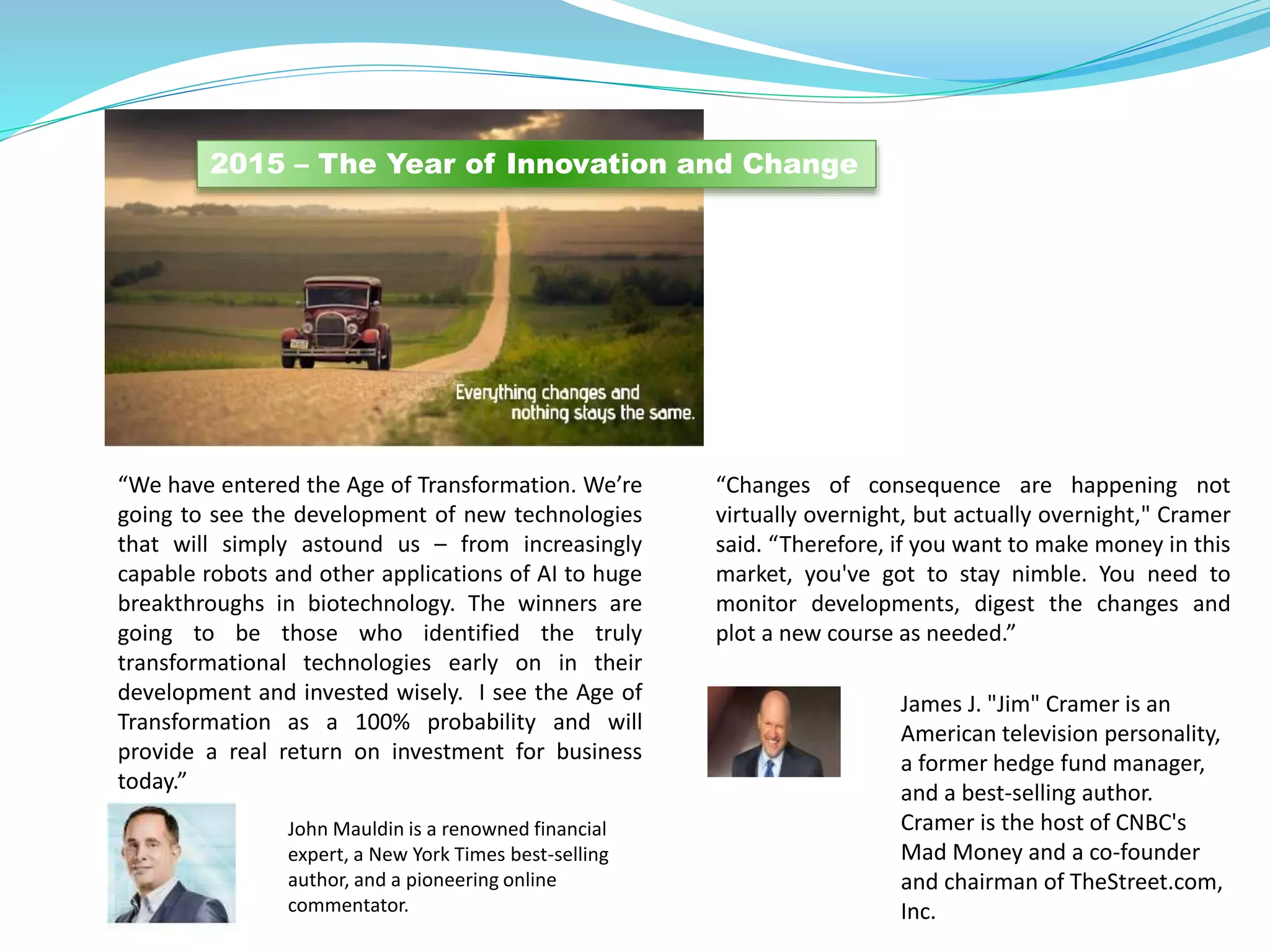 .
“We have entered the Age of Transformation. We’re
going to see the development of new technologies
that will simply astound us – from increasingly
capable robots and other applications of AI to huge
breakthroughs in biotechnology. The winners are
going to be those who identified the truly
transformational technologies early on in their
development and invested wisely. I see the Age of
Transformation as a 100% probability and will
provide a real return on investment for business
today.”
John Mauldin is a renowned financial
expert, a New York Times best-selling
author, and a pioneering online
commentator.
2015 – The Year of Innovation and Change
“Changes of consequence are happening not
virtually overnight, but actually overnight," Cramer
said. “Therefore, if you want to make money in this
market, you've got to stay nimble. You need to
monitor developments, digest the changes and
plot a new course as needed.”
James J. "Jim" Cramer is an
American television personality,
a former hedge fund manager,
and a best-selling author.
Cramer is the host of CNBC's
Mad Money and a co-founder
and chairman of TheStreet.com,
Inc.
 